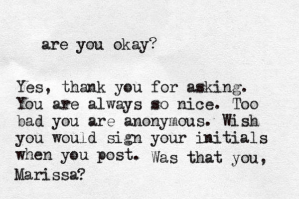 are you okay? Yes, thank you for asking. You are always so nice. Too bad you are anonymous. Wish you would sign your initials when you post. Was that you, Marissa ? 
