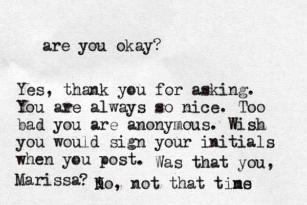 are you okay? Yes, thank you for asking. You are always so nice. Too bad you are anonymous. Wish you would sign your initials when you post. Was that you, Marissa ? ! no N , not that tins me 