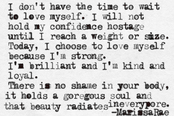 I don't have the time to wait to love myself. I will not hold my confidence hostage until I reach a weight or suz i i e. Today, I choose to love myself because I'm strong. I'm brilliant and I'm kind and loyal. There is no shame in your body, it holds a goregous soul and that beauty radiates ineverypore. -MarissaRae 