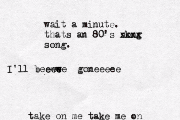 take on me take me on I'll beeewe e e w e w e goneeeee wait a minute. thats an 80's sk ong xxxx song.