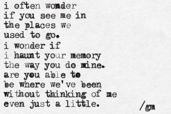 i often wonder if you see me in the places we used to go. i wonder if i haunt your memory the way you do mine. are you able to be where we've been without thinking of me even just a little. /gm 
