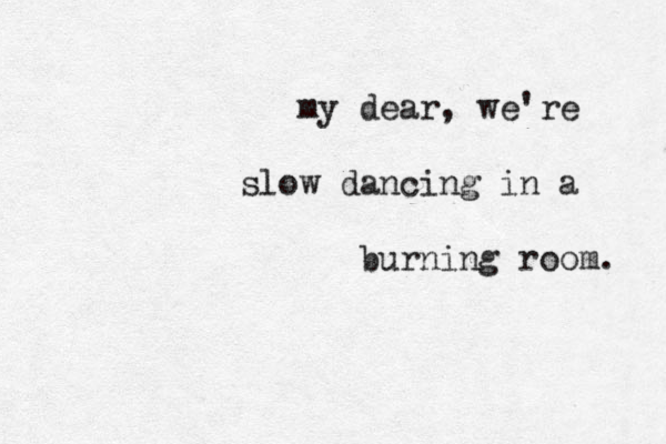 my dear, we're slow dancing in a burning room. 