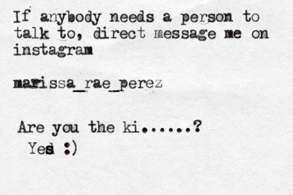 If any o b dy needs a person to talk to, direct message me on instagram marissa_rae_perez Are you the ki ....... ? Yed s s s :)