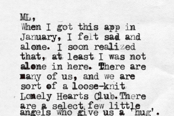 ML, When I got this app in January, I felt sad and alone. I soon realized that, at least I was not alone in here. th T T ere are many of us , and we are sort of a loose-knit Lonely Hearts Club.There are a select few little angels who give us a 'hug'. 