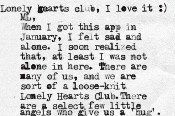 ML, When I got this app in January, I felt sad and alone. I soon realized that, at least I was not alone in here. th T T ere are many of us , and we are sort of a loose-knit Lonely Hearts Club.There are a select few little angels who give us a 'hug'. Lonely g h ga earts club, I love it :) 