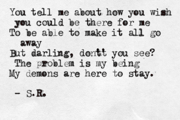 You tell me about how you wish you could be there for me To be able to make it all go away But darling, dont' 't you see? The problem is my being My demons are here to stay. - S.R. 