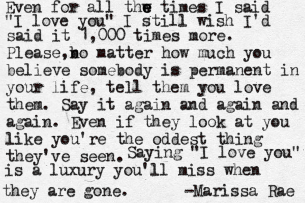 Even for all thw e e e times I said "I love you" I still wish I'd said it 1,000 times more. Please,b n o matter how much you believe somebody is permanent in your life , tell them you love them. Say it again and again and again. Even if they look at you like you're the oddest thing they've seen. Saying "I love you" is a luxury you'll miss when they are gone. -Marissa Rae 