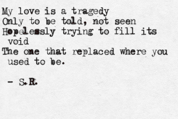 My love is a tragedy Only to be told, not seen Hopelessly trying to fill its void The one that replaced where you used to be. - S.R.