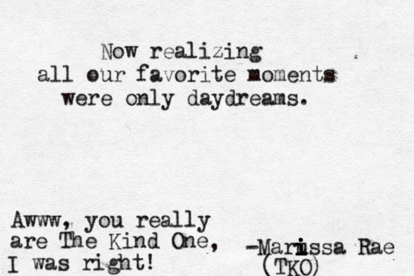 Now realizing all our favorite moments were only daydreams. -Marus i i i i i sa Rae (TKO) Awww, you really are The Kind One , I was right! 
