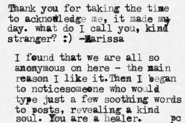 Thank you for taking the time to acknod wledge me, it made mu y day. what do I call you, kind stranger? :) -A Marissa I found that we are all so anonymous on here - the n main reason I like it. Then I began to noticesomeone who would type just a few soothing words to posts , revealing a kind soul. You are a healer. pc 