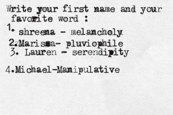 Write your first name and your favorite word : 1. shreena - melancholu y 2z . .Marissa- pluviophile 3. Lauren - serendipity 4. Michael-Manipulative 