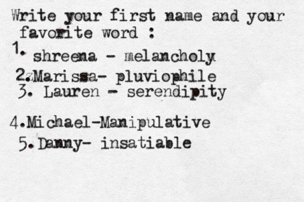 Write your first name and your favorite word : 1. shreena - melancholu y 2z . .Marissa- pluviophile 3. Lauren - serendipity 4. Michael-Manipulative 5.Danny- insatiable