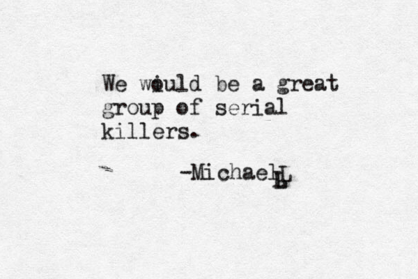We wiuld be a great o group of serial killers. -MichaelL L L 