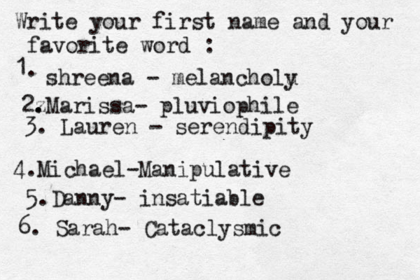 Write your first name and your favorite word : 1. shreena - melancholu y 2z . .Marissa- pluviophile 3. Lauren - serendipity 4. Michael-Manipulative 5.Danny- insatiable 6. Sarah- Cataclysmic 