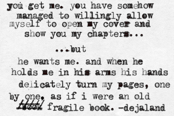 yoi u get me. you have somehow managed to willingly allow myself to open my cover and show you my chapters... ...but he wants me. and when he holds me in his arms his hands delicately turn my pages , one by one. , as if i were an old book f ragile book. ----- ---- ///// -dejaland 