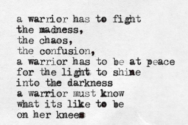 a warrior has to fight the madness, the chaos, the confusion, a warrior has to be at peace for the light to shine into the darkness a warrior must know what its like to be on her knees 