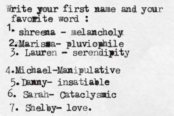 Write your first name and your favorite word : 1. shreena - melancholu y 2z . .Marissa- pluviophile 3. Lauren - serendipity 4. Michael-Manipulative 5.Danny- insatiable 6. Sarah- Cataclysmic 7. Shelby- love.