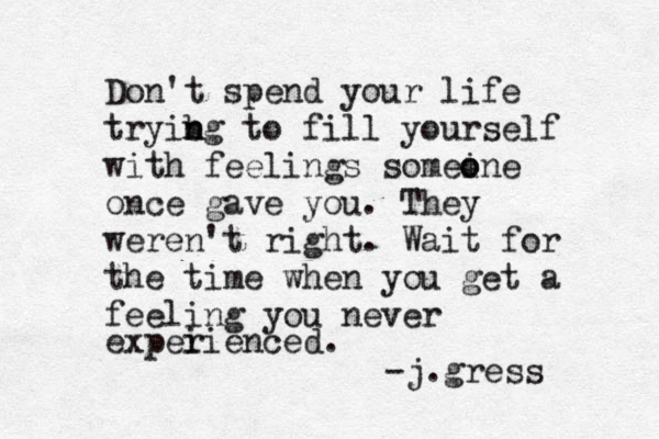 Don't spend your life tryib n ng to fill yourself with feelings somein o o e once gave you. They weren't right. Wait for the time when you get a feeling you never expei rienced. -j.gress 