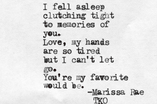 I fell asleep clutching tight to memories of you. Love, my hands are so tired but I can't let go. You're my favorite would be. -Marissa Rae TKO 