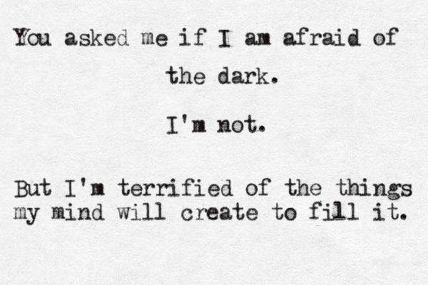 You asked me if I am afraid of the dark. I'm not. But I'm terrified of the things my mind will create to fill it. 