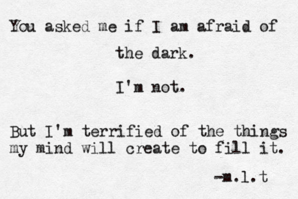 You asked me if I am afraid of the dark. I'm not. But I'm terrified of the things my mind will create to fill it. -m.l.t 