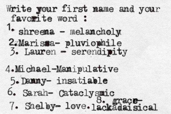 Write your first name and your favorite word : 1. shreena - melancholu y 2z . .Marissa- pluviophile 3. Lauren - serendipity 4. Michael-Manipulative 5.Danny- insatiable 6. Sarah- Cataclysmic 7. Shelby- love. 8. gracr e e- lackadaisical 