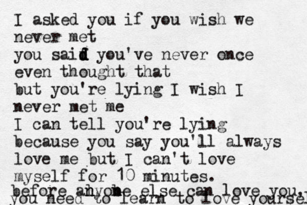 I asked you if you wish we never met you saif d d d d you've never once even thought that but you're lying I wish I never met me I can tell you're lying because you say you'll always love me but I can't love myself for 10 minutes. before al n nyobe n n else can love you, you need to learn to love yourself 