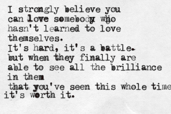 I strongly believe you can love somebodu y wjo h hasn't learned to love themselves. It's hard, it's a battle. but when they finally are able to see all the brilliance in them that you've seen this whole time it's worth it. 