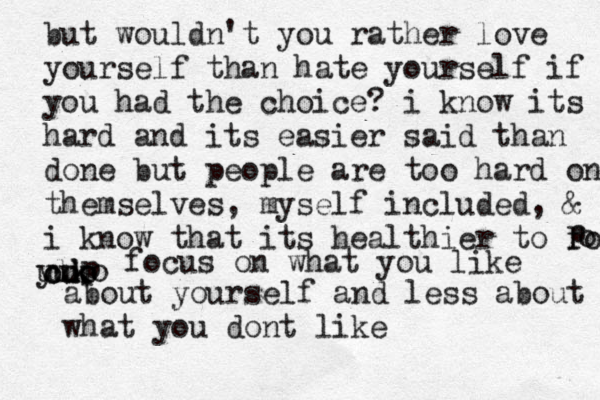 but wouldn't you rather love yourself than hate yourself if you had the choice? i know its hard and its easier said than done but people are too hard on themselves, myself included, & i kno w that its healthier to focus cus ooo l k u yuko o p p focus on what you like about yourself and less about what you dont like