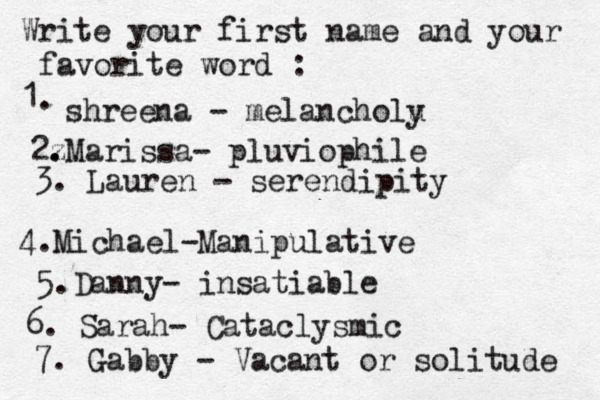 Write your first name and your favorite word : 1. shreena - melancholu y 2z . .Marissa- pluviophile 3. Lauren - serendipity 4. Michael-Manipulative 5.Danny- insatiable 6. Sarah- Cataclysmic 7. Gabby - Vacant or solitude 