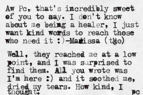 Aw Pc, that's incredibly sweet of you to aa s y. I don't know about me being a healer, I just want kind words to reach those who need it :)-Madi r e r ssa (tjo k k ) Well, they reached me at a low point, and i I was surprised to find them . All you wrote was I'm here :) and it soothed me, dried my tears. How kind, I thought. pc 