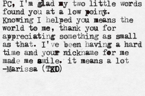 PC, I'm glad my two little words found you at a low poiny t. Knowing I helped you means the world to me, thank you for appreciating something as small as that. I've been having a hard time and your nickname for me made me ami s s le . it means a lot -Marissa (TJI K K O O)