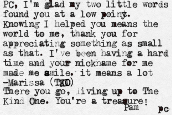 PC, I'm glad my two little words found you at a low poiny t. Knowing I helped you means the world to me, thank you for appreciating something as small as that. I've been having a hard time and your nickname for me made me ami s s le . it means a lot -Marissa (TJI K K O O) There you go, living up to The Kind One e. You're a treasure ! Pam pc 