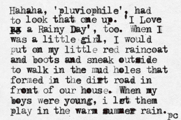 Hahaha, 'pluviophile', had to lo look that one up. 'I Love aa xx a Rainy Day', too. When I was a little girl, I would put on my little red raincoat and boots and sneak outside to walk in the mud holes that formed in the dirt road in front of our house. When my boys were young, i lr et them play in the warm summer rain. pc 