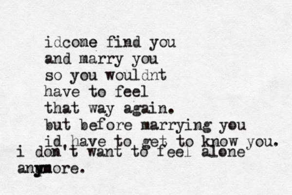 i don't want to feel alone anu y yn more. idcone me find you and marry you so you wouldnt have to feel that way again. but before marrying you id have to get to know you. 