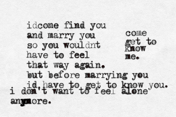 i don't want to feel alone anu y yn more. idcone me find you and marry you so you wouldnt have to feel that way again. but before marrying you id have to get to know you. come get to know me. 