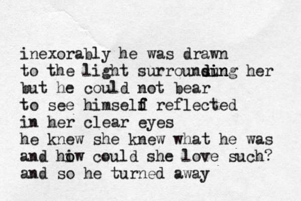 inexorably he was drawn to the light surrounsun di ding her but he could not bear to see himseld f f reflected in her clear eyes he knew she knew what he was and hiw o o could she love such? and so he turned away 