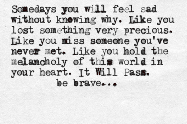Somedays you will feel sad without knowing why. Like you lost something very precious. Like you miss someone you've never met. Like you hold the melancholy of this world in your heart. It Will Pass. be brave... 