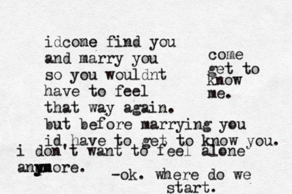 i don't want to feel alone anu y yn more. idcone me find you and marry you so you wouldnt have to feel that way again. but before marrying you id have to get to know you. come get to know me. -ok. where do we start.