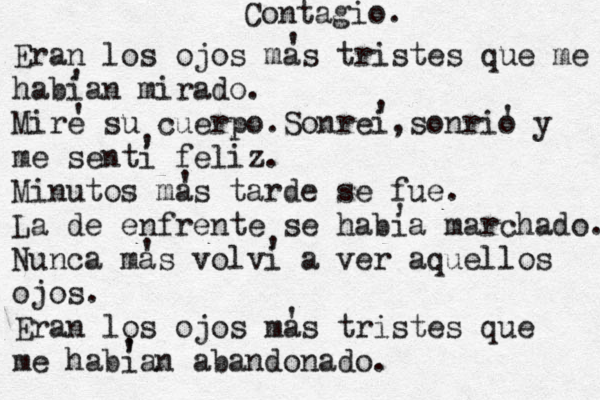Contagio. Eran los ojos mas tristes que me habian mirado. Mire su cuerpo.Sonrei,sonrio y me senti feliz. Minutos mas tarde se fue. La de enfrente se habia marchado. Nunca mas volvi a ver aquellos ojos. Eran los ojos mas tristes que me habian abandonado. ' ' ' ' ' ' ' ' ' ' ' ' ' 