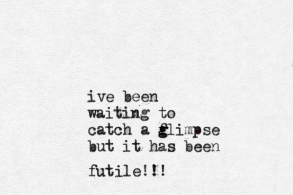 ive been waiting to catch a flimpse g g but it has been futile!!!