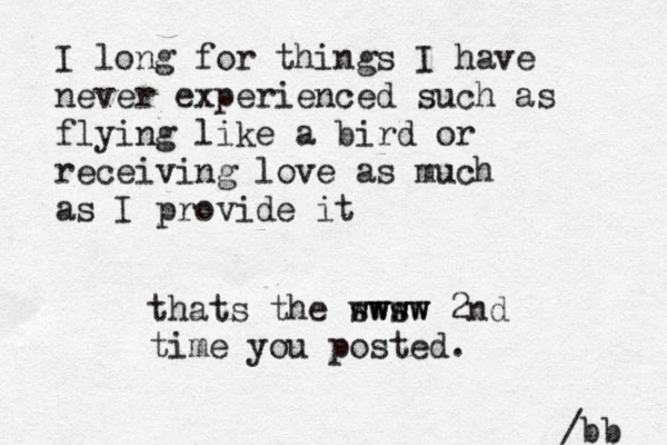 I long for things I have never experienced such as flying like a bird or receiving love as much as I provide it /bb thats the sws www wwww 2nd time you posted.