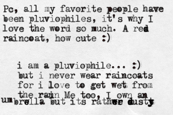 Pc , all my favorite people have been pluviophiles, it's why I love the word so much. A res d d raincoat, how cute :) i am a pluviophile... :) but i never wear raincoats for i love to get wet from the raun i Me too, I own an um brwl e e e la but its rathwe e e r r s d d d dustt y y y 