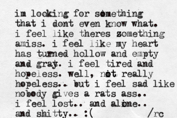 im looking for si omething o that i dont even know what. i feel like theres z something amiss. i feel like my heart has turned hollow and empty and grat y. i feel tired and hopeless. well, nit o o ot really hopeless.. but i feel sad like nobody gives a rats ass.. i feel lost.. and ali o one.. and shitty.. :( /rc 