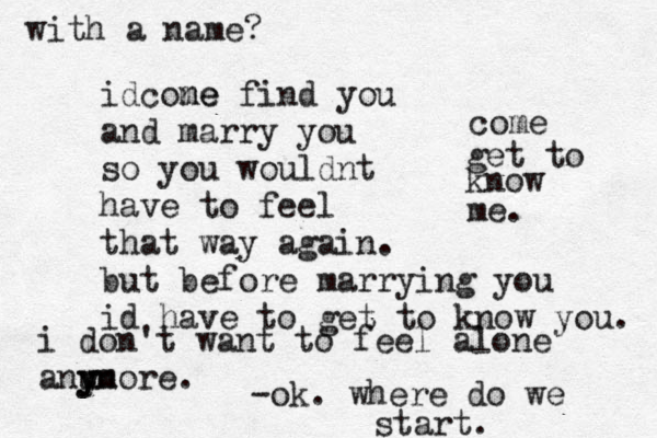 i don't want to feel alone anu y yn more. idcone me find you and marry you so you wouldnt have to feel that way again. but before marrying you id have to get to know you. come get to know me. -ok. where do we start. with a name? 