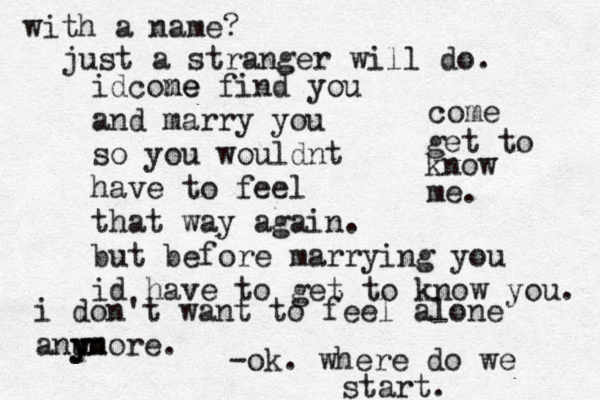 i don't want to feel alone anu y yn more. idcone me find you and marry you so you wouldnt have to feel that way again. but before marrying you id have to get to know you. come get to know me. -ok. where do we start. with a name? just a stranger will do. 