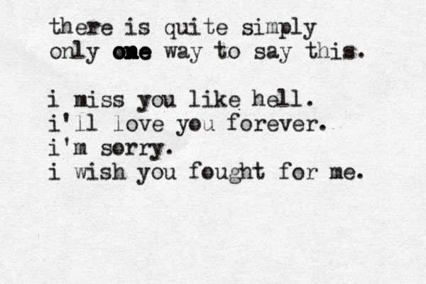 there is quite simply only one way o o o o o on n n n n n ne e e e to say this. i miss you like hell. i'll love you forever. i'm sorry. i wish you fought for me. 