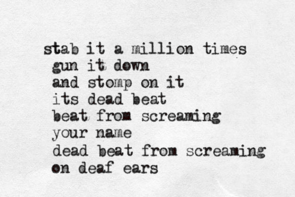 t stab it a million times gun it down and stomp on it its dead beat beat from screaming your name dead beat from screaming on deaf ears