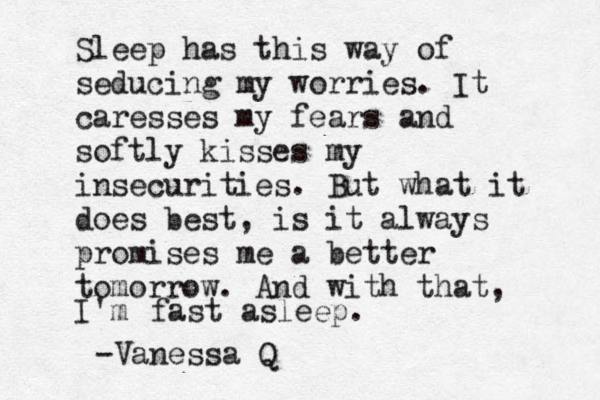 Sleep has this way of seducing my worries. It caresses my fears and softly kisses my insecurities. But what it does best, is it always promises me a better tomorrow. And with that, I'm fast asleep. -Vanessa Q 