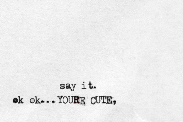 say it. ok ok...YOURE CUTE, 